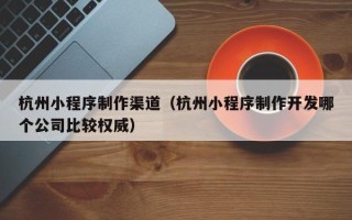 海拉尔杭州小程序制作渠道（杭州小程序制作开发哪个公司比较权威）